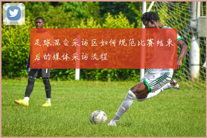 足球混合采访区如何规范比赛结束后的媒体采访流程