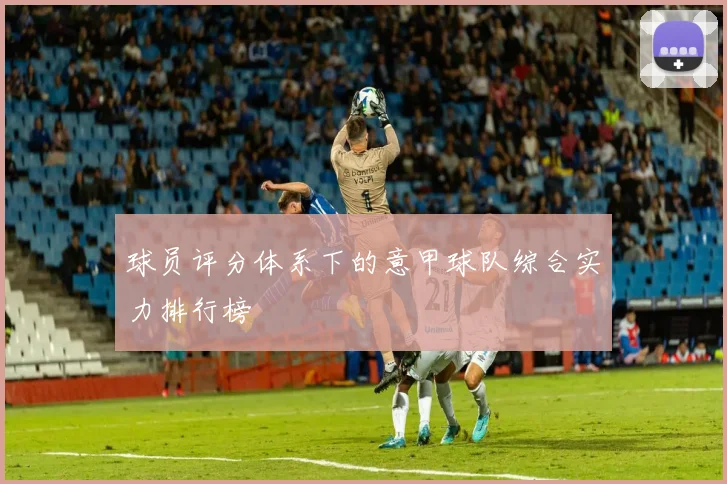球员评分体系下的意甲球队综合实力排行榜