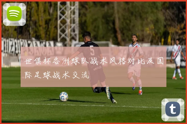 世俱杯各洲球队战术风格对比及国际足球战术交流